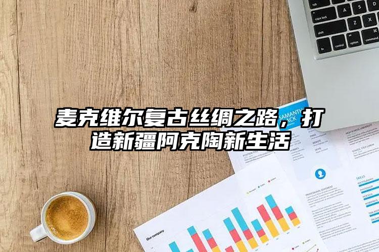 麦克维尔复古丝绸之路，打造新疆阿克陶新生活